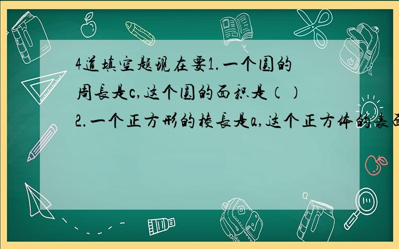 4道填空题现在要1.一个圆的周长是c,这个圆的面积是（）2.一个正方形的棱长是a,这个正方体的表面积是（）3.某圆柱的底