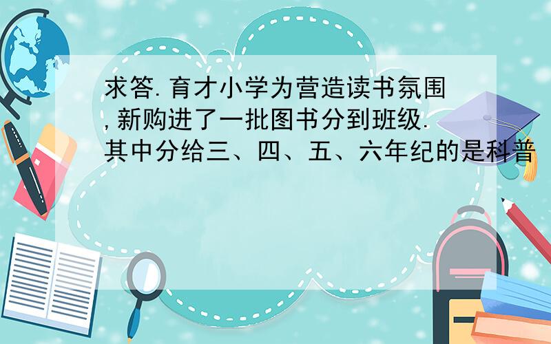 求答.育才小学为营造读书氛围,新购进了一批图书分到班级.其中分给三、四、五、六年纪的是科普