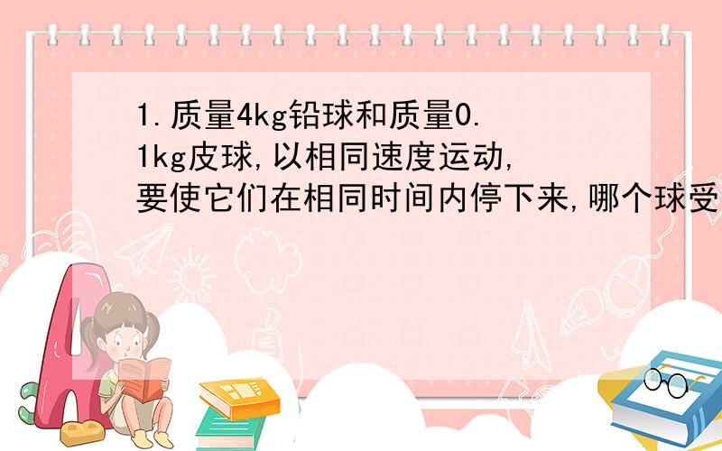 1.质量4kg铅球和质量0.1kg皮球,以相同速度运动,要使它们在相同时间内停下来,哪个球受到的作用力大?大力是小力的几