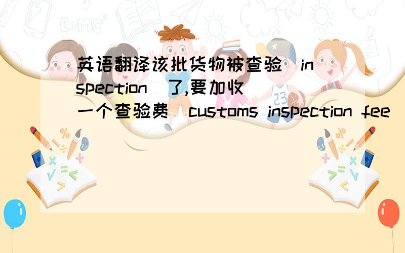 英语翻译该批货物被查验（inspection）了,要加收一个查验费（customs inspection fee）.上次