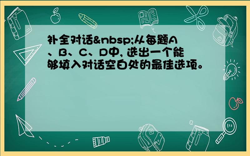 补全对话 从每题A、B、C、D中, 选出一个能够填入对话空白处的最佳选项。