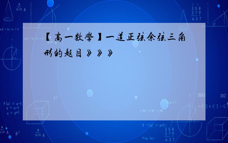 【高一数学】一道正弦余弦三角形的题目》》》