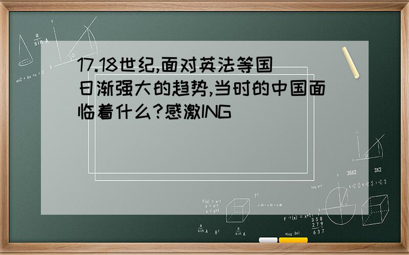 17.18世纪,面对英法等国日渐强大的趋势,当时的中国面临着什么?感激ING