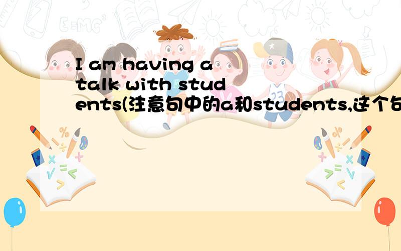 I am having a talk with students(注意句中的a和students,这个句子对吗,理由）