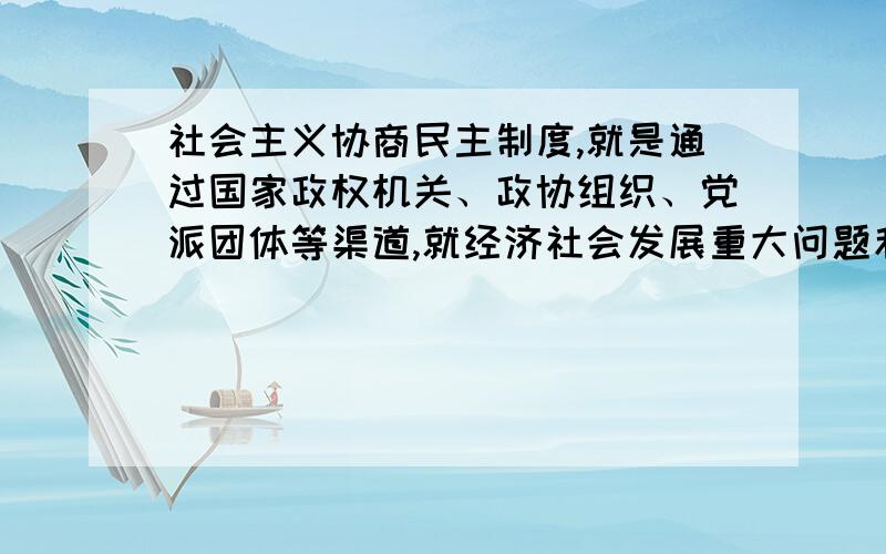 社会主义协商民主制度,就是通过国家政权机关、政协组织、党派团体等渠道,就经济社会发展重大问题和和涉及群众切身利益的实际问