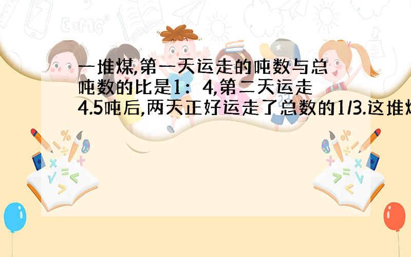 一堆煤,第一天运走的吨数与总吨数的比是1：4,第二天运走4.5吨后,两天正好运走了总数的1/3.这堆煤有多少