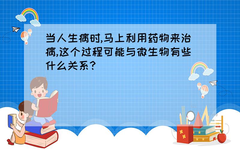 当人生病时,马上利用药物来治病,这个过程可能与微生物有些什么关系?