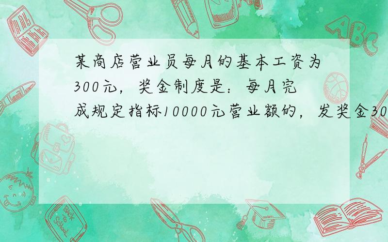 某商店营业员每月的基本工资为300元，奖金制度是：每月完成规定指标10000元营业额的，发奖金300元；若营业额超过规定