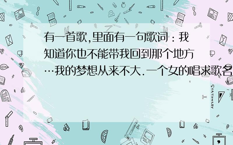 有一首歌,里面有一句歌词：我知道你也不能带我回到那个地方…我的梦想从来不大.一个女的唱求歌名