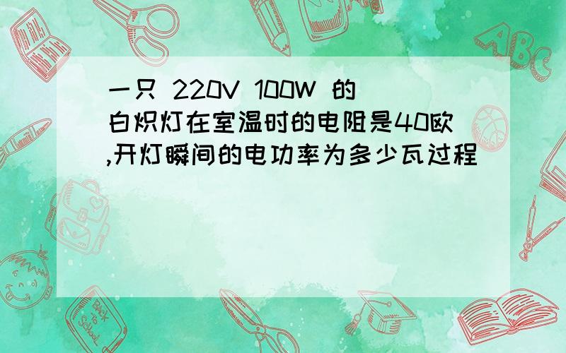 一只 220V 100W 的白炽灯在室温时的电阻是40欧,开灯瞬间的电功率为多少瓦过程