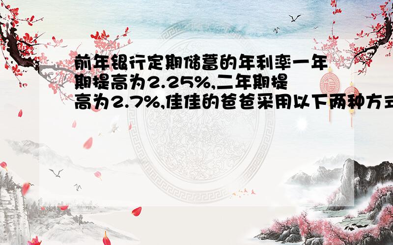 前年银行定期储蓄的年利率一年期提高为2.25%,二年期提高为2.7%,佳佳的爸爸采用以下两种方式将10万元存入银行,哪一