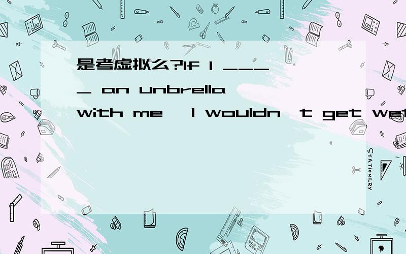 是考虚拟么?If I ____ an unbrella with me ,I wouldn't get wet on t