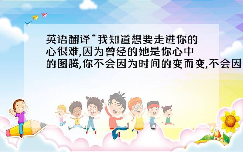 英语翻译“我知道想要走进你的心很难,因为曾经的她是你心中的图腾,你不会因为时间的变而变,不会因为地点的移而移,如果有一天