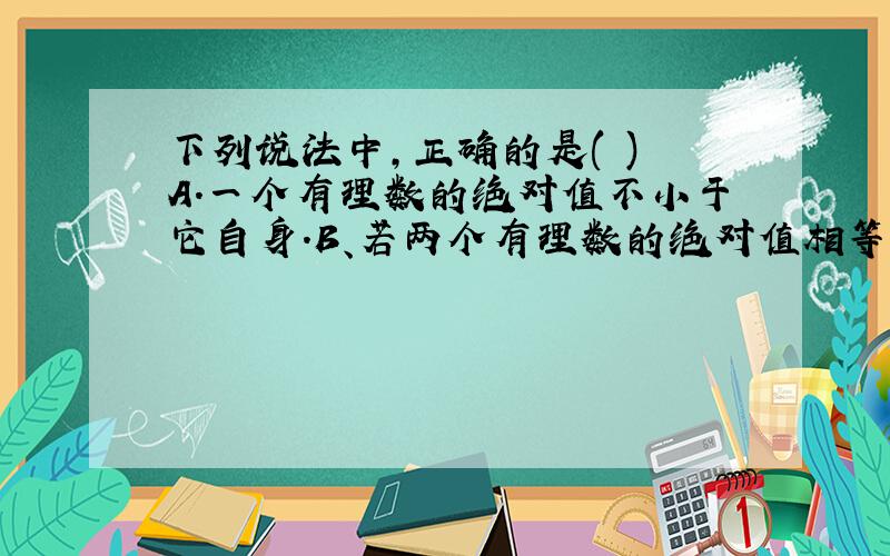 下列说法中,正确的是( ) A.一个有理数的绝对值不小于它自身.B、若两个有理数的绝对值相等,呢这两个数相