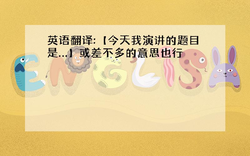 英语翻译:【今天我演讲的题目是…】或差不多的意思也行