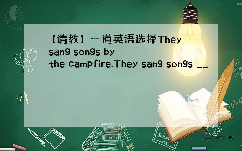 【请教】一道英语选择They sang songs by the campfire.They sang songs __