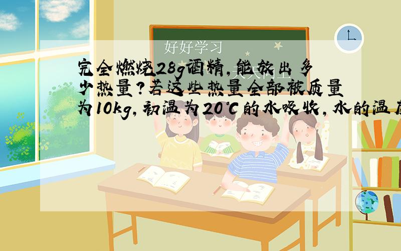 完全燃烧28g酒精,能放出多少热量?若这些热量全部被质量为10kg,初温为20℃的水吸收,水的温度会升高到多少