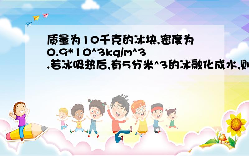 质量为10千克的冰块,密度为0.9*10^3kg/m^3.若冰吸热后,有5分米^3的冰融化成水,则水的体积是 米^3