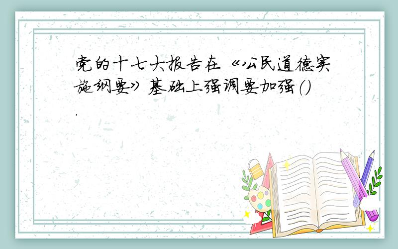 党的十七大报告在《公民道德实施纲要》基础上强调要加强（）.