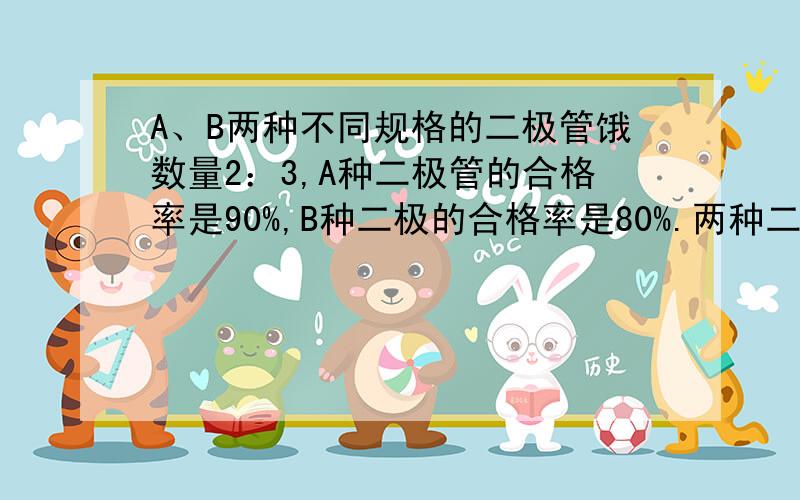 A、B两种不同规格的二极管饿数量2：3,A种二极管的合格率是90%,B种二极的合格率是80%.两种二极管混合到一