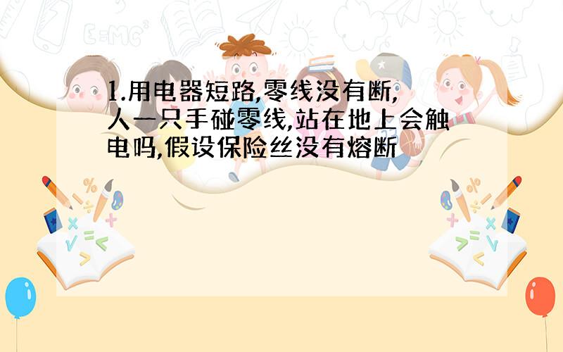 1.用电器短路,零线没有断,人一只手碰零线,站在地上会触电吗,假设保险丝没有熔断