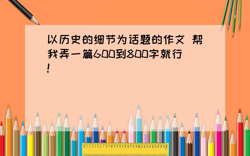 以历史的细节为话题的作文 帮我弄一篇600到800字就行!