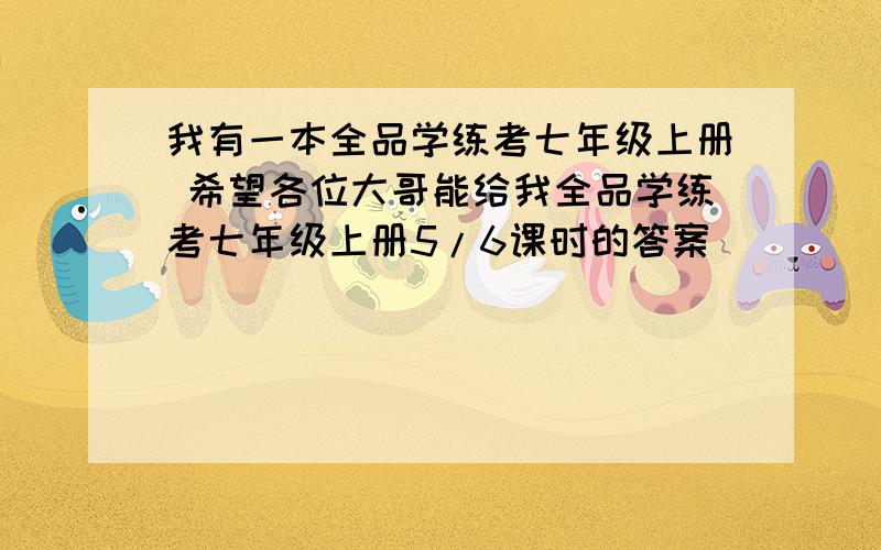 我有一本全品学练考七年级上册 希望各位大哥能给我全品学练考七年级上册5/6课时的答案