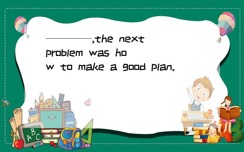 ————,the next problem was how to make a good plan.