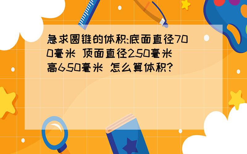 急求圆锥的体积:底面直径700毫米 顶面直径250毫米 高650毫米 怎么算体积?