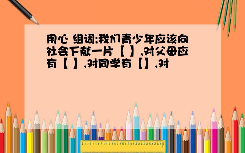 用心 组词;我们青少年应该向社会下献一片【 】,对父母应有【 】,对同学有【】,对