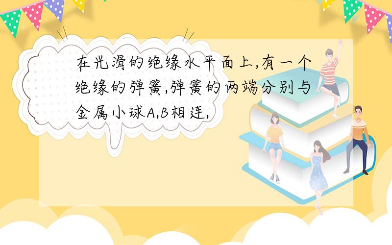 在光滑的绝缘水平面上,有一个绝缘的弹簧,弹簧的两端分别与金属小球A,B相连,