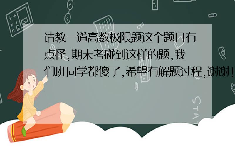 请教一道高数极限题这个题目有点怪,期未考碰到这样的题,我们班同学都傻了,希望有解题过程,谢谢!