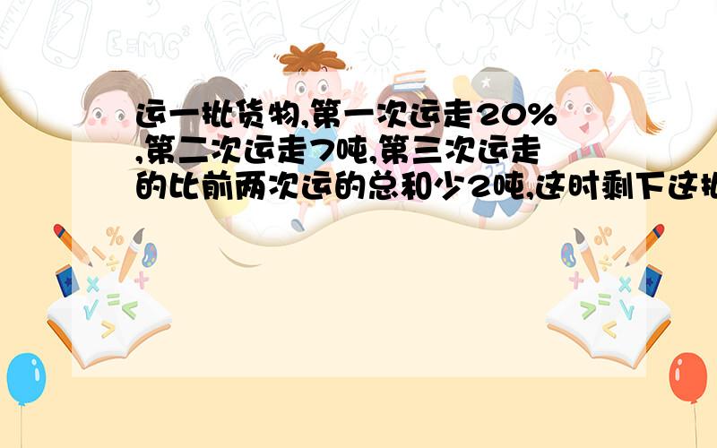 运一批货物,第一次运走20%,第二次运走7吨,第三次运走的比前两次运的总和少2吨,这时剩下这批货物的3分之1没有运走,这