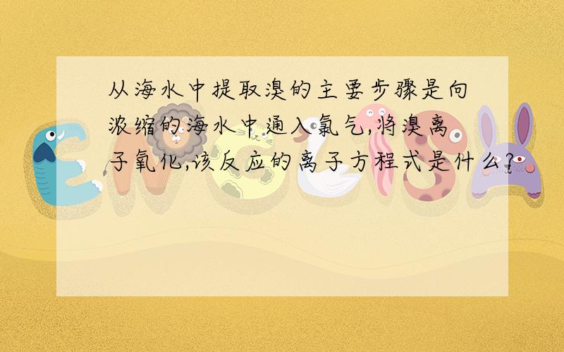 从海水中提取溴的主要步骤是向浓缩的海水中通入氯气,将溴离子氧化,该反应的离子方程式是什么?