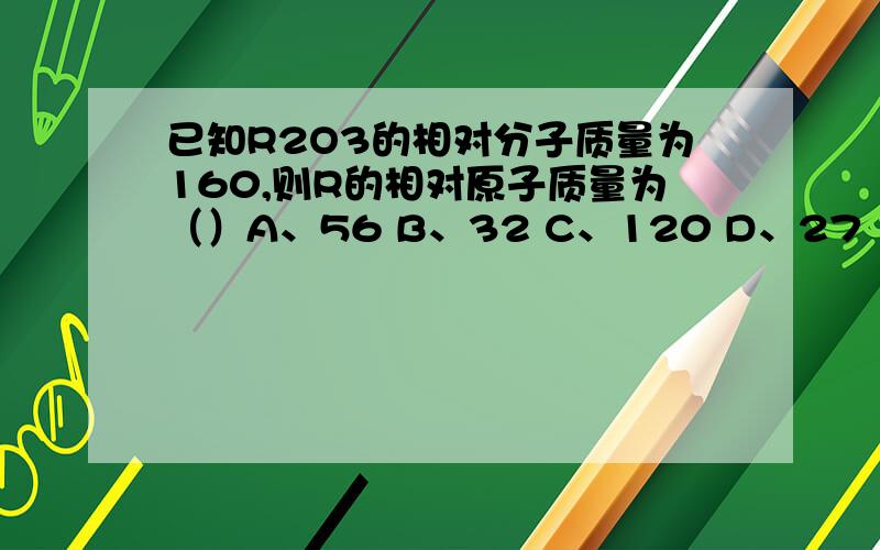 已知R2O3的相对分子质量为160,则R的相对原子质量为（）A、56 B、32 C、120 D、27