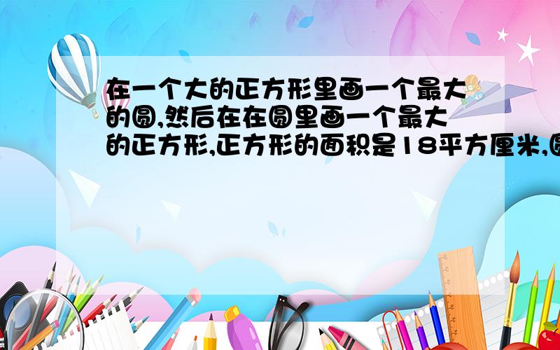 在一个大的正方形里画一个最大的圆,然后在在圆里画一个最大的正方形,正方形的面积是18平方厘米,圆的面积是