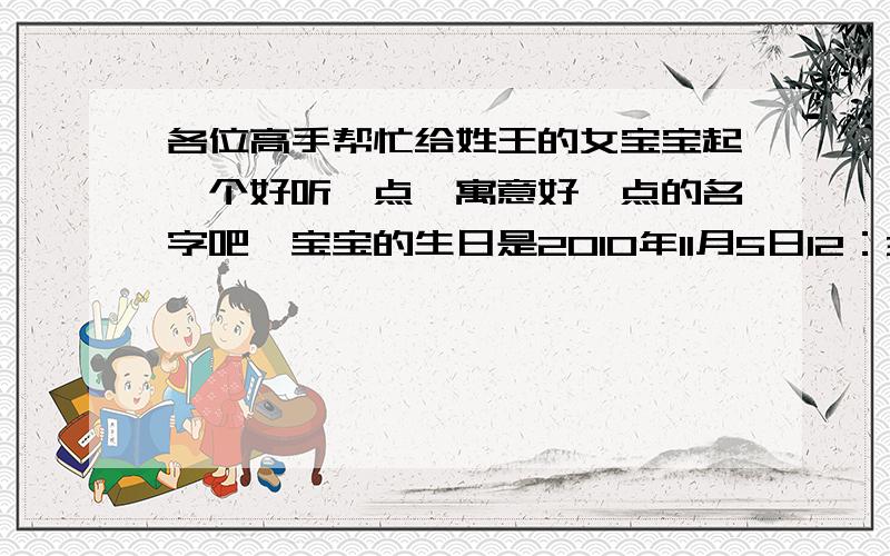 各位高手帮忙给姓王的女宝宝起一个好听一点,寓意好一点的名字吧,宝宝的生日是2010年11月5日12：36分.