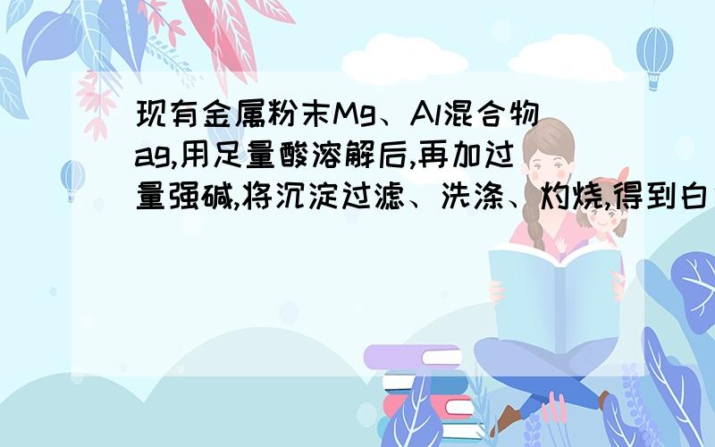 现有金属粉末Mg、Al混合物ag,用足量酸溶解后,再加过量强碱,将沉淀过滤、洗涤、灼烧,得到白色粉末ag,原混合物中Al