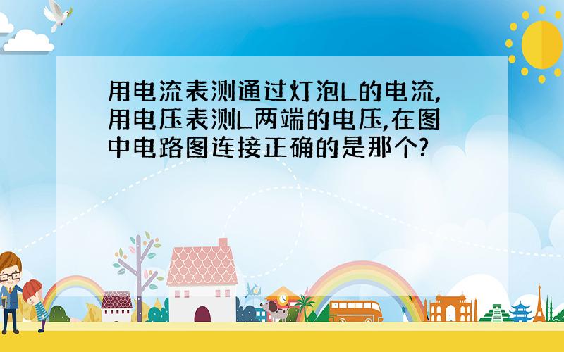 用电流表测通过灯泡L的电流,用电压表测L两端的电压,在图中电路图连接正确的是那个?