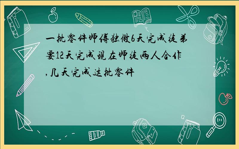 一批零件师傅独做6天完成徒弟要12天完成现在师徒两人合作,几天完成这批零件