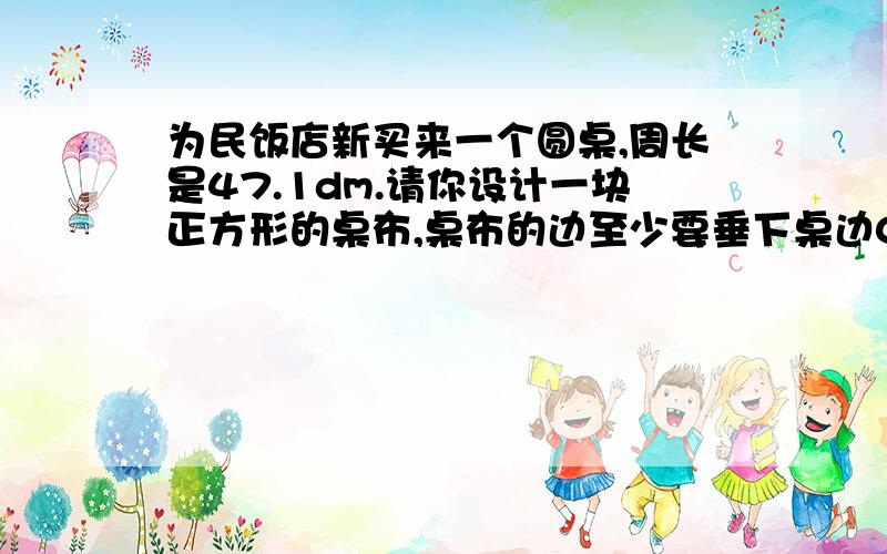 为民饭店新买来一个圆桌,周长是47.1dm.请你设计一块正方形的桌布,桌布的边至少要垂下桌边0.4dm,这块桌