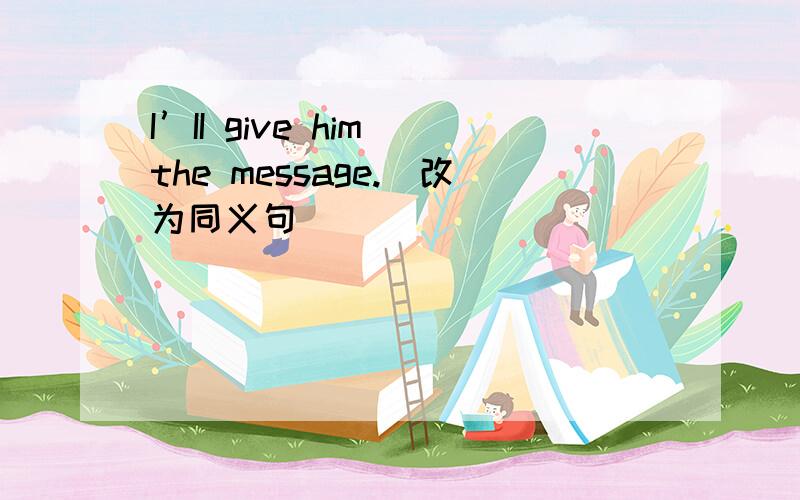 I’II give him the message.（改为同义句）