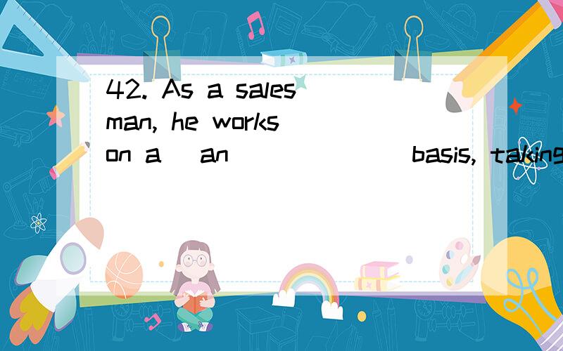 42. As a salesman, he works on a (an) _____ basis, taking 10