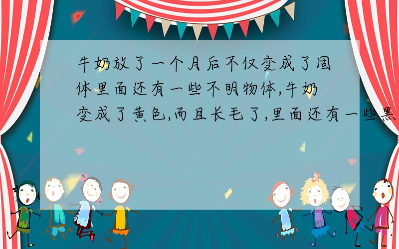 牛奶放了一个月后不仅变成了固体里面还有一些不明物体,牛奶变成了黄色,而且长毛了,里面还有一些黑色的颗粒,粉色和绿色的颗粒