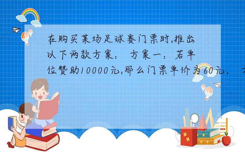 在购买某场足球赛门票时,推出以下两款方案： 方案一：若单位赞助10000元,那么门票单价为60元． 方案二：