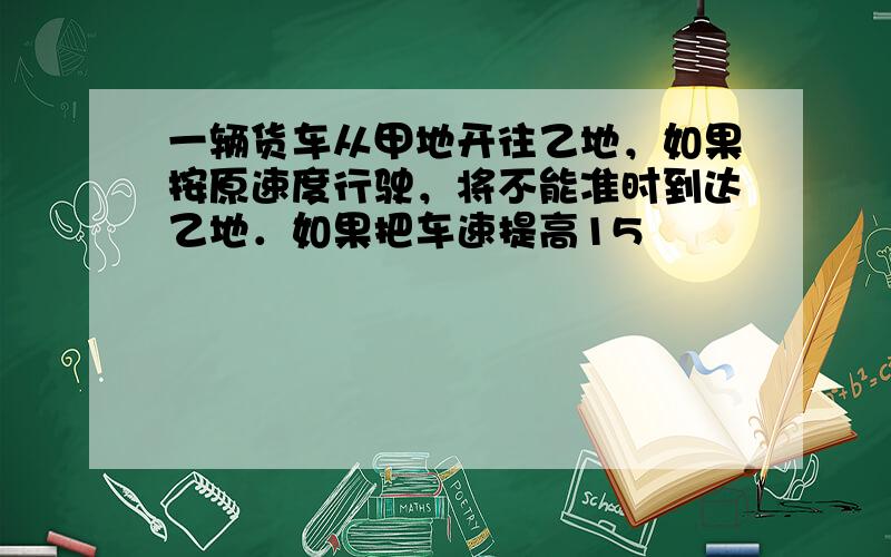 一辆货车从甲地开往乙地，如果按原速度行驶，将不能准时到达乙地．如果把车速提高15