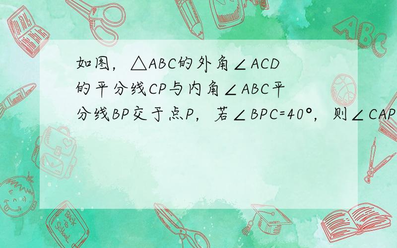 如图，△ABC的外角∠ACD的平分线CP与内角∠ABC平分线BP交于点P，若∠BPC=40°，则∠CAP= ___ ．