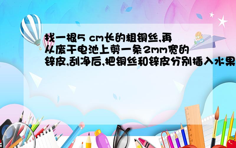 找一根5 cm长的粗铜丝,再从废干电池上剪一条2mm宽的锌皮,刮净后,把铜丝和锌皮分别插入水果里(苹果、番茄等).然后把