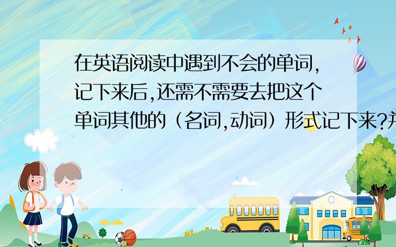 在英语阅读中遇到不会的单词,记下来后,还需不需要去把这个单词其他的（名词,动词）形式记下来?并且是否有必要背会.