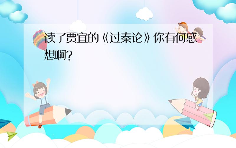 读了贾宜的《过秦论》你有何感想啊?